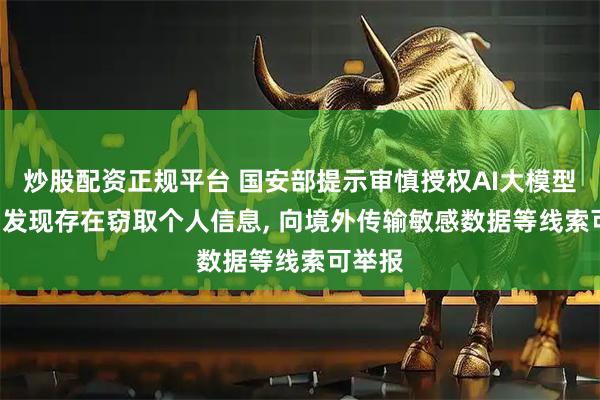 炒股配资正规平台 国安部提示审慎授权AI大模型权限: 发现存在窃取个人信息, 向境外传输敏感数据等线索可举报