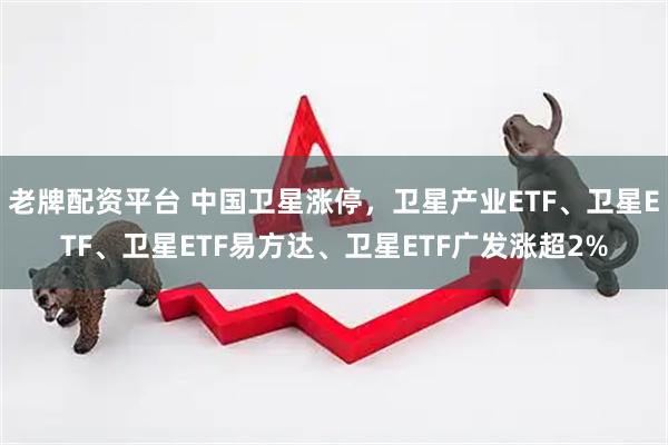 老牌配资平台 中国卫星涨停，卫星产业ETF、卫星ETF、卫星ETF易方达、卫星ETF广发涨超2%