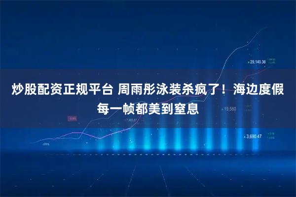 炒股配资正规平台 周雨彤泳装杀疯了！海边度假每一帧都美到窒息