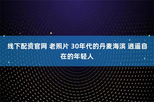 线下配资官网 老照片 30年代的丹麦海滨 逍遥自在的年轻人