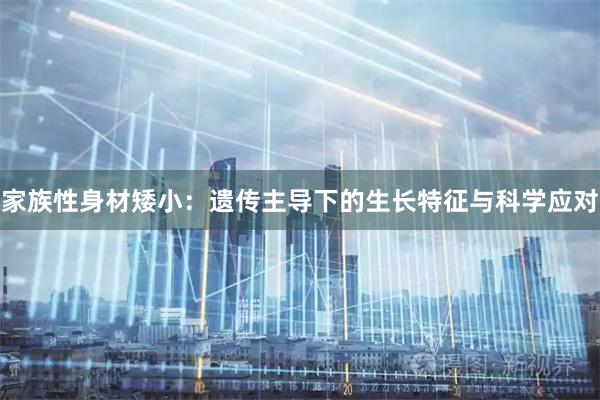 家族性身材矮小：遗传主导下的生长特征与科学应对