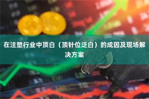 在注塑行业中顶白（顶针位泛白）的成因及现场解决方案