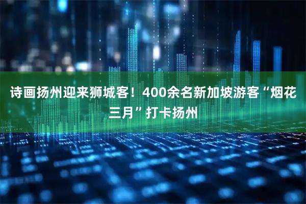 诗画扬州迎来狮城客！400余名新加坡游客“烟花三月”打卡扬州