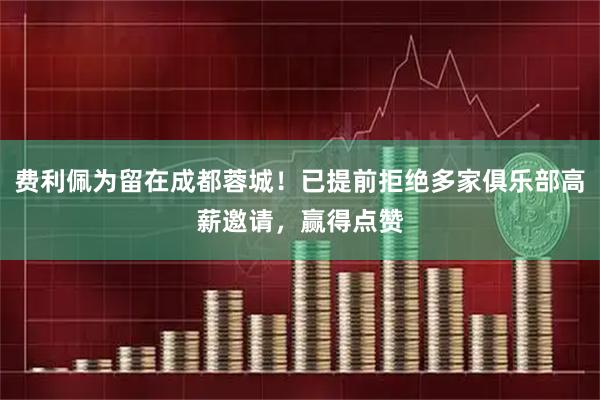 费利佩为留在成都蓉城！已提前拒绝多家俱乐部高薪邀请，赢得点赞