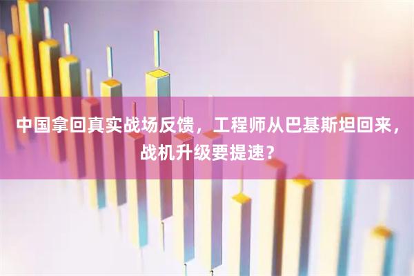 中国拿回真实战场反馈，工程师从巴基斯坦回来，战机升级要提速？