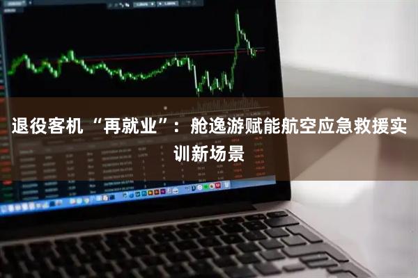退役客机 “再就业”：舱逸游赋能航空应急救援实训新场景