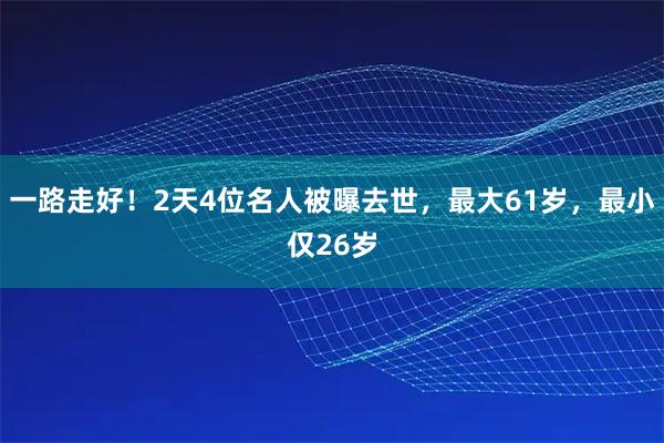 一路走好！2天4位名人被曝去世，最大61岁，最小仅26岁