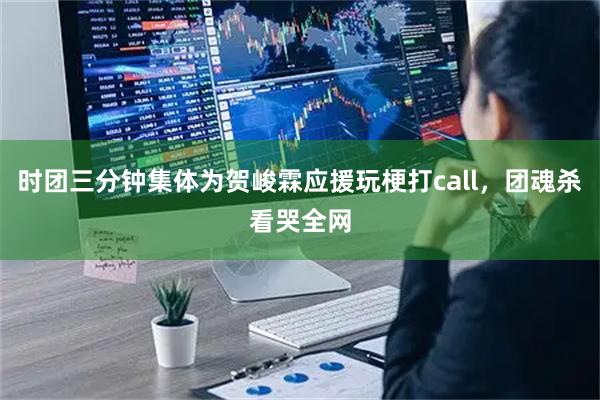时团三分钟集体为贺峻霖应援玩梗打call,团魂杀看哭全网