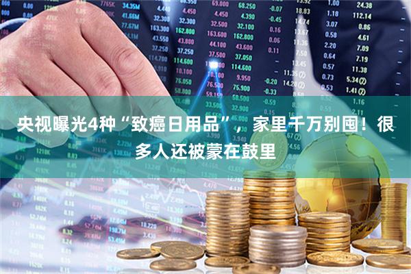央视曝光4种“致癌日用品”，家里千万别囤！很多人还被蒙在鼓里