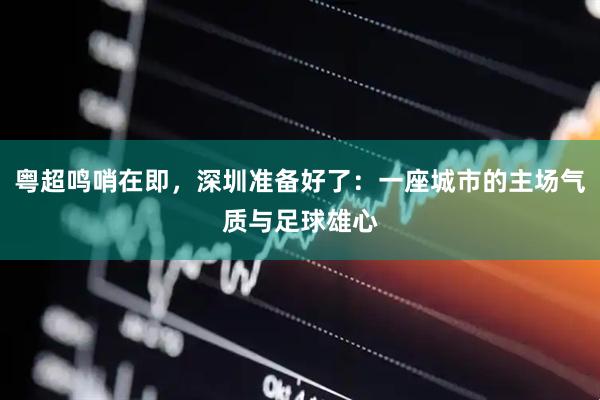 粤超鸣哨在即，深圳准备好了：一座城市的主场气质与足球雄心