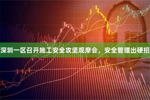 深圳一区召开施工安全攻坚观摩会，安全管理出硬招