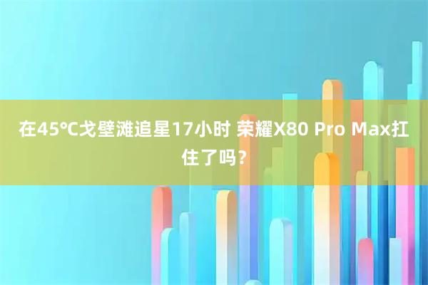 在45℃戈壁滩追星17小时 荣耀X80 Pro Max扛住了吗？
