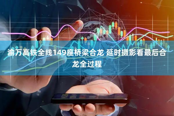 渝万高铁全线149座桥梁合龙 延时摄影看最后合龙全过程