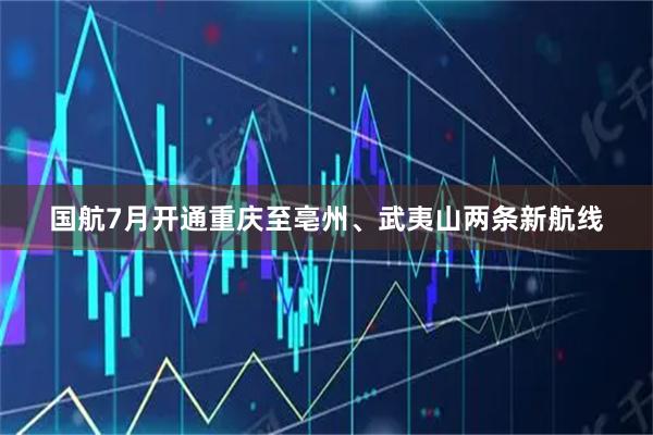 国航7月开通重庆至亳州、武夷山两条新航线